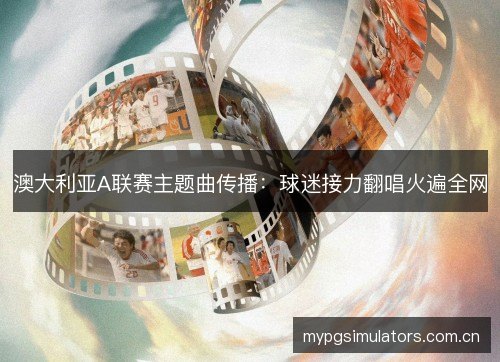 澳大利亚A联赛主题曲传播:球迷接力翻唱火遍全网 澳大利亚A联赛主题曲传播:球迷接力翻唱火遍全网
